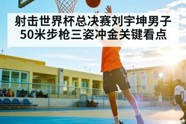 射击世界杯总决赛刘宇坤男子50米步枪三姿冲金关键看点